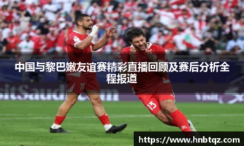中国与黎巴嫩友谊赛精彩直播回顾及赛后分析全程报道