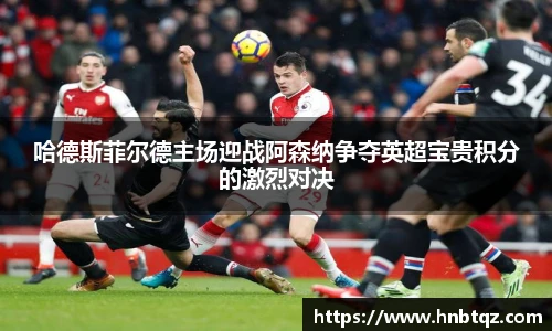 哈德斯菲尔德主场迎战阿森纳争夺英超宝贵积分的激烈对决